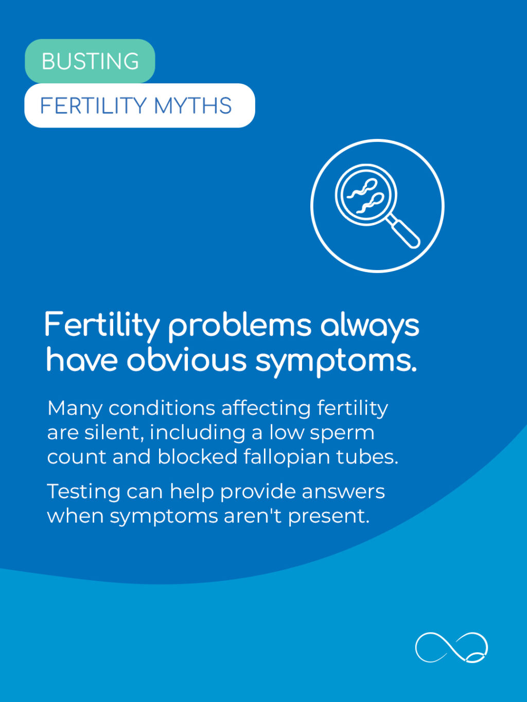 You might think fertility problems have obvious symptoms, like irregular periods or abdominal pain.

However, many causes of infertility have no indicators you can see or feel yourself. For example, low sperm count or blocked tubes can be completely symptom-free.

Testing is often the only way to get the answers you need.