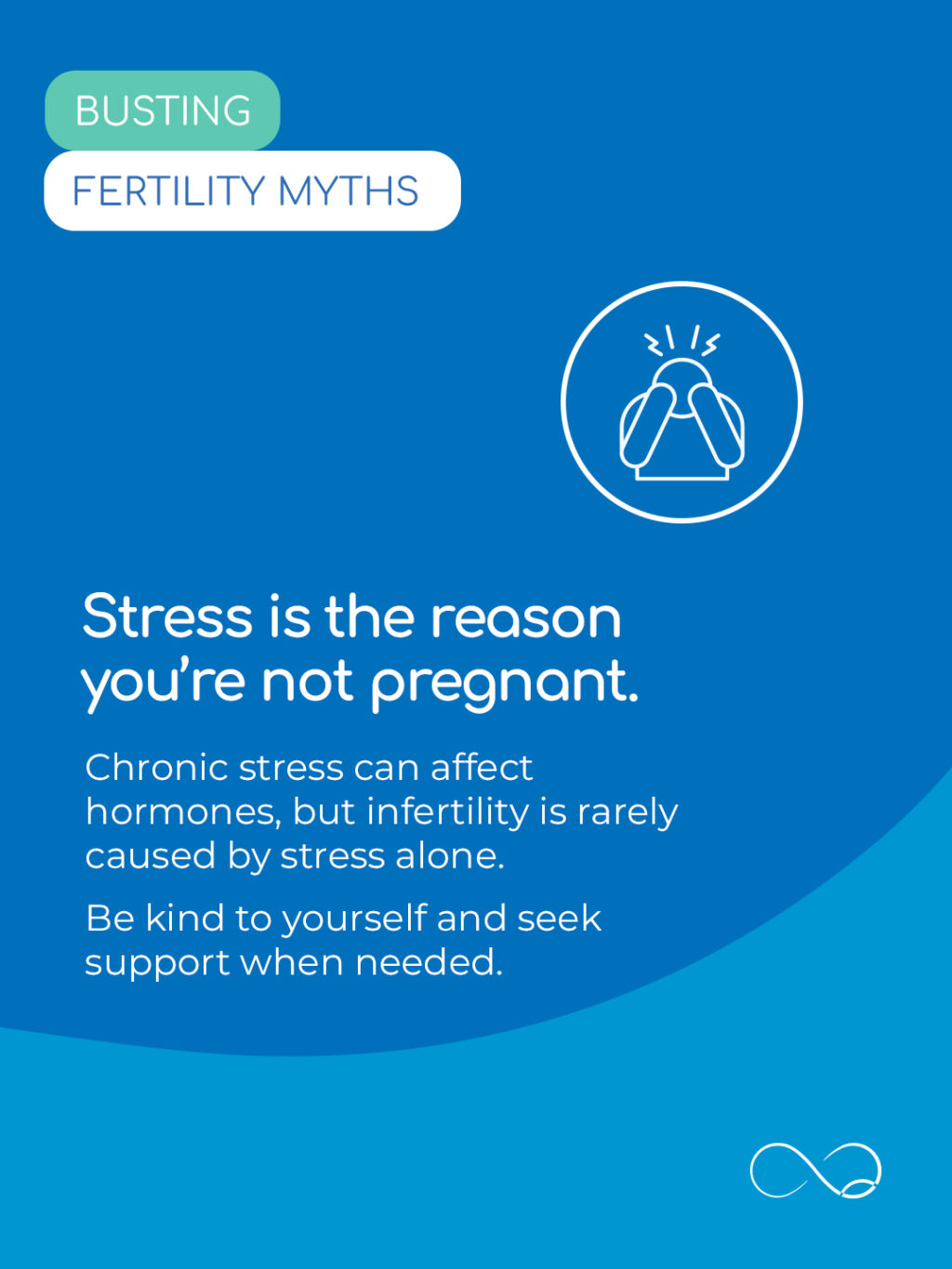 It’s easy to become stressed when trying to conceive. And annoyingly, it’s easy to become stressed about being stressed!

But the important thing to remember is that infertility is rarely caused by stress alone. Try to give yourself and your body patience during this period. Where possible, dedicate time to activities that ground you and always reach out for support when you need it.